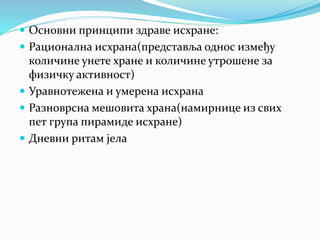  Основни принципи здраве исхране:
 Рационална исхрана(представља однос између
количине унете хране и количине утрошене за
физичку активност)
 Уравнотежена и умерена исхрана
 Разноврсна мешовита храна(намирнице из свих
пет група пирамиде исхране)
 Дневни ритам јела
 