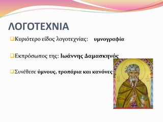 ΛΟΓΟΤΕΧΝΙΑ
Κυριότερο είδος λογοτεχνίας: υμνογραφία
Εκπρόσωπος της: Ιωάννης Δαμασκηνός
Συνέθεσε ύμνους, τροπάρια και κανόνες
 