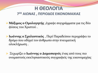 Η ΘΕΟΛΟΓΙΑ
7ΟΣ ΑΙΩΝΑΣ , ΠΕΡΙΟΔΟΣ ΕΙΚΟΝΟΜΑΧΙΑΣ
 Μάξιμος ο Ομολογητής ,έγραψε συγγράμματα για τις δύο
φύσεις του Χριστού .
 Ιωάννης ο Σχολαστικός , Περί Παραδείσου περιγράφει το
δρόμο που οδηγεί τον άνθρωπο στην πνευματική
ολοκλήρωση .
 Ξεχωρίζει ο Ιωάννης ο Δαμασκηνός ένας από τους πιο
ονομαστούς εκκλησιαστικούς συγγραφείς της εικονομαχίας
 