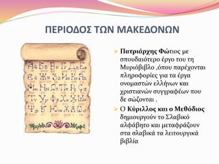ΠΕΡΙΟΔΟΣ ΤΩΝ ΜΑΚΕΔΟΝΩΝ
 Πατριάρχης Φώτιος με
σπουδαιότερο έργο του τη
Μυριόβιβλο ,όπου παρέχονται
πληροφορίες για τα έργα
ονομαστών ελλήνων και
χριστιανών συγγραφέων που
δε σώζονται .
 Ο Κύριλλος και ο Μεθόδιος
δημιουργούν το Σλαβικό
αλφάβητο και μεταφράζουν
στα σλαβικά τα λειτουργικά
βιβλία
 