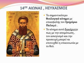 14ΟΣ ΑΙΩΝΑΣ , ΗΣΥΧΑΣΜΟΣ
 Το σημαντικότερο
θεολογικό κίνημα με
επικεφαλής τον Γρηγόριο
Παλαμά .
 Το κίνημα αυτό διακήρυττε
πως με την απομόνωση ,
τον ασκητισμό και την
προσευχή μπορεί να
επιτευχθεί η επικοινωνία με
το θεό.
 