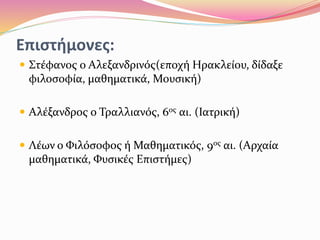 Επιστήμονες:
 Στέφανος ο Αλεξανδρινός(εποχή Ηρακλείου, δίδαξε
φιλοσοφία, μαθηματικά, Μουσική)
 Αλέξανδρος ο Τραλλιανός, 6ος αι. (Ιατρική)
 Λέων ο Φιλόσοφος ή Μαθηματικός, 9ος αι. (Αρχαία
μαθηματικά, Φυσικές Επιστήμες)
 