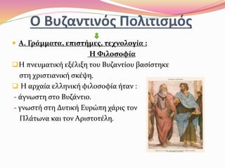 Ο Βυζαντινός Πολιτισμός
 Α. Γράμματα, επιστήμες, τεχνολογία :
Η Φιλοσοφία.
Η πνευματική εξέλιξη του Βυζαντίου βασίστηκε
στη χριστιανική σκέψη.
 Η αρχαία ελληνική φιλοσοφία ήταν :
- άγνωστη στο Βυζάντιο.
- γνωστή στη Δυτική Ευρώπη χάρις τον
Πλάτωνα και τον Αριστοτέλη.
 