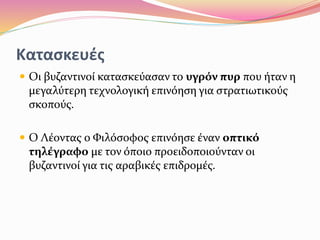 Κατασκευές
 Οι βυζαντινοί κατασκεύασαν το υγρόν πυρ που ήταν η
μεγαλύτερη τεχνολογική επινόηση για στρατιωτικούς
σκοπούς.
 Ο Λέοντας ο Φιλόσοφος επινόησε έναν οπτικό
τηλέγραφο με τον όποιο προειδοποιούνταν οι
βυζαντινοί για τις αραβικές επιδρομές.
 