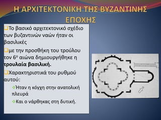 Το βασικό αρχιτεκτονικό σχέδιο
των βυζαντινών ναών ήταν οι
βασιλικές
με την προσθήκη του τρούλου
τον 6ο αιώνα δημιουργήθηκε η
τρουλαία βασιλική.
Χαρακτηριστικά του ρυθμού
αυτού:
Ήταν η κόγχη στην ανατολική
πλευρά
Και ο νάρθηκας στη δυτική.
 