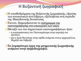Η Βυζαντινή ζωγραφική
Η οπισθοδρόμηση της βυζαντινής ζωγραφικής, εξαιτίας
των ανεικονικών αντιλήψεων, εξαλείφεται στη περίοδο
της Μακεδονικής δυναστείας.
Έκτοτε, διαμορφώνεται το πρόγραμμα της
εικονογράφησης στο εσωτερικό των ναών.
Μεταξύ των πιο σημαντικών εικονογραφήσεων, ήταν
η αναπαράσταση του Παντοκράτορα στην κορυφή του
τρούλου,
και η Ιερή Θεοτόκος στην αψίδα ανάμεσα στους αρχαγγέλους
Μιχαήλ και Γαβριήλ.
Τα λαμπρότερα έργα της μνημειακής ζωγραφικής
ανήκουν στην ψηφιδογραφία.
 
