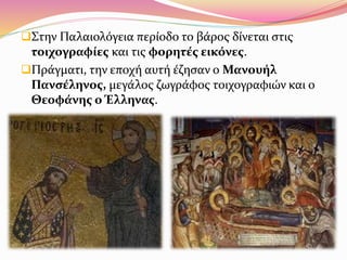 Στην Παλαιολόγεια περίοδο το βάρος δίνεται στις
τοιχογραφίες και τις φορητές εικόνες.
Πράγματι, την εποχή αυτή έζησαν ο Μανουήλ
Πανσέληνος, μεγάλος ζωγράφος τοιχογραφιών και ο
Θεοφάνης ο Έλληνας.
 