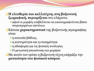 Η ελευθερία του καλλιτέχνη, στη βυζαντινή
ζωγραφική, περιορίζεται στο ελάχιστο,
αφού οι μορφές επιβάλλεται να εικονογραφούνται βάσει
συγκεκριμένων κανόνων.
Κάποια χαρακτηριστικά της βυζαντινής αγιογραφίας
είναι:
η απουσία βάθους,
η αυστηρότητα και η επισημότητα
η αδιαφορία για τις φυσικές ανολογίες
Η μετωπική απεικόνιση των μορφών
Με αυτόν τον τρόπο η βυζαντινή τέχνη εκφράζει την
ματαιότητα του φυσικού κόσμου.
 