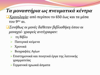 Τα μοναστήρια ως πνευματικά κέντρα
Χρονολογία: από περίπου το 650 έως και τα μέσα
του 9ου αι.
Συνήθως οι μονές διέθεταν βιβλιοθήκη όπου οι
μοναχοί- γραφείς αντέγραφαν:
 τη Βίβλο
 Πατερικά κείμενα
 Χρονικά
 Βιογραφίες Αγίων
 Επιστημονικά και ποιητικά έργα της λατινικής
γραμματείας
 Γερμανικά ηρωικά άσματα
 