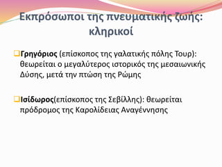 Εκπρόσωποι της πνευματικής ζωής:
κληρικοί
Γρηγόριος (επίσκοπος της γαλατικής πόλης Τουρ):
θεωρείται ο μεγαλύτερος ιστορικός της μεσαιωνικής
Δύσης, μετά την πτώση της Ρώμης
Ισίδωρος(επίσκοπος της Σεβίλλης): θεωρείται
πρόδρομος της Καρολίδειας Αναγέννησης
 