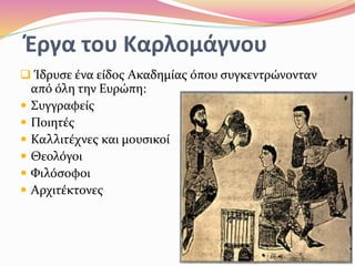 Έργα του Καρλομάγνου
 Ίδρυσε ένα είδος Ακαδημίας όπου συγκεντρώνονταν
από όλη την Ευρώπη:
 Συγγραφείς
 Ποιητές
 Καλλιτέχνες και μουσικοί
 Θεολόγοι
 Φιλόσοφοι
 Αρχιτέκτονες
 