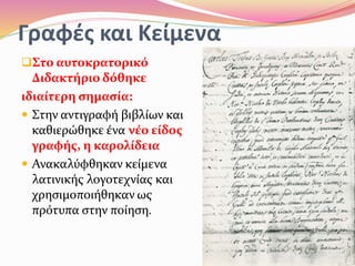 Γραφές και Κείμενα
Στο αυτοκρατορικό
Διδακτήριο δόθηκε
ιδιαίτερη σημασία:
 Στην αντιγραφή βιβλίων και
καθιερώθηκε ένα νέο είδος
γραφής, η καρολίδεια
 Ανακαλύφθηκαν κείμενα
λατινικής λογοτεχνίας και
χρησιμοποιήθηκαν ως
πρότυπα στην ποίηση.
 