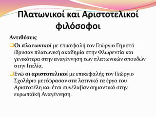 Πλατωνικοί και Αριστοτελικοί
φιλόσοφοι
Αντιθέσεις
Οι πλατωνικοί με επικεφαλή τον Γεώργιο Γεμιστό
ίδρυσαν πλατωνική ακαδημία στην Φλωρεντία και
γενικότερα στην αναγέννηση των πλατωνικών σπουδών
στην Ιταλία.
Ενώ οι αριστοτελικοί με επικεφαλής τον Γεώργιο
Σχολάριο μετέφρασαν στα λατινικά τα έργα του
Αριστοτέλη και έτσι συνέλαβαν σημαντικά στην
ευρωπαϊκή Αναγέννηση.
 