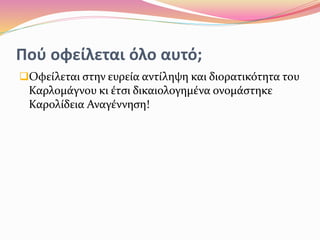 Πού οφείλεται όλο αυτό;
Οφείλεται στην ευρεία αντίληψη και διορατικότητα του
Καρλομάγνου κι έτσι δικαιολογημένα ονομάστηκε
Καρολίδεια Αναγέννηση!
 