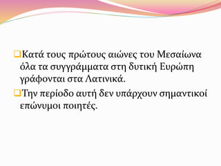 Κατά τους πρώτους αιώνες του Μεσαίωνα
όλα τα συγγράμματα στη δυτική Ευρώπη
γράφονται στα Λατινικά.
Την περίοδο αυτή δεν υπάρχουν σημαντικοί
επώνυμοι ποιητές.
 