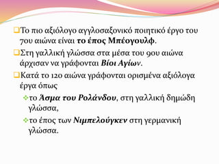 Το πιο αξιόλογο αγγλοσαξονικό ποιητικό έργο του
7ου αιώνα είναι το έπος Μπέογουλφ.
Στη γαλλική γλώσσα στα μέσα του 9ου αιώνα
άρχισαν να γράφονται Βίοι Αγίων.
Κατά το 12ο αιώνα γράφονται ορισμένα αξιόλογα
έργα όπως
το Άσμα του Ρολάνδου, στη γαλλική δημώδη
γλώσσα,
το έπος των Νιμπελούγκεν στη γερμανική
γλώσσα.
 