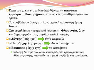 Κατά το 13ο και 14ο αιώνα διαβάζονται τα ιπποτικά
έμμετρα μυθιστορήματα, που ως κεντρικό θέμα έχουν τον
έρωτα.
Το προβάδισμα όμως στη λογοτεχνική παραγωγή έχει η
Ιταλία.
Στο μεγαλύτερο πνευματικό κέντρο, τη Φλωρεντία, ζουν
και δημιουργούν τρεις μεγάλοι ιταλοί ποιητές:
ο Δάντης (1263-1321) Θεία Κωμωδία
ο Πετράρχης (1304-1374) Λυρικά ποιήματα
ο Βοκκάκιος (1313-1375) το Δεκαήμερο
συλλογή διηγημάτων, όπου καυτηριάζεται η υποκρισία των
ηθών της εποχής και τονίζεται η χαρά της ζωής και του έρωτα.
 