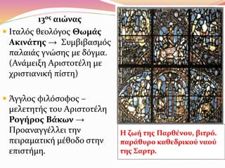 13ος αιώνας
 Iταλός θεολόγος Θωμάς
Ακινάτης → Συμβιβασμός
παλαιάς γνώσης με δόγμα.
(Ανάμειξη Αριστοτέλη με
χριστιανική πίστη)
 Άγγλος φιλόσοφος –
μελετητής του Αριστοτέλη
Ρογήρος Βάκων →
Προαναγγέλλει την
πειραματική μέθοδο στην
επιστήμη.
Η ζωή της Παρθένου, βιτρό.
παράθυρο καθεδρικού ναού
της Σαρτρ.
 