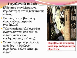 Τεχνολογικές πρόοδοι
 Ελάχιστες στον Μεσαίωνα,
περισσότερες στους τελευταίους
αιώνες.
 Σχετικές με την βελτίωση
γεωργικών παραγωγών
(νερόμυλοι)
 Υαλογραφία και ελαιογραφία
αναπτύσσονται από τον 12ο
αιώνα (κυρίως για
εκκλησιαστικές ανάγκες).
 Σημαντικότερη τεχνολογική
πρόοδος → Εφεύρεση
πυροβόλου όπλου κατά 14ο
αιώνα.
Πυροβολικό σε δράση
κατά την πολιορκία της
Ορλεάνης.
 