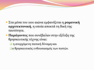  Στα μέσα του 11ου αιώνα εμφανίζεται η ρομανική
αρχιτεκτονική, η οποία αποκτά τη δική της
ταυτότητα.
 Παράγοντες που συνέβαλαν στην εξέλιξη της
θρησκευτικής τέχνης είναι:
 η ανερχόμενη παπική δύναμη και
ο θρησκευτικός ενθουσιασμός των πιστών.
 