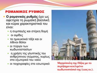 ΡΟΜΑΝΙΚΟΣ ΡΥΘΜΟΣ
 Ο ρομανικός ρυθμός έχει ως
αφετηρία τη ρωμαϊκή βασιλική
και κύρια χαρακτηριστικά του
είναι:
 η συμπαγής και στέρεη δομή
 οι αψίδες
 τα ημικυκλικά τόξα και οι
λίθινοι θόλοι
 οι πύργοι των
κωδωνοστασίων
 η χρήση της γλυπτικής του
ανθρώπινου σώματος, κυρίως
στο εξωτερικό του ναού
 οι τοιχογραφίες στο εσωτερικό Μητρόπολη της Πίζας με το
περίφημο κεκλιμένο
κωδωνοστάσιό της (12ος αι.).
 