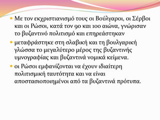  Mε τον εκχριστιανισμό τους οι Βούλγαροι, οι Σέρβοι
και οι Ρώσοι, κατά τον 9ο και 10ο αιώνα, γνώρισαν
το βυζαντινό πολιτισμό και επηρεάστηκαν
 μεταφράστηκε στη σλαβική και τη βουλγαρική
γλώσσα το μεγαλύτερο μέρος της βυζαντινής
υμνογραφίας και βυζαντινά νομικά κείμενα.
 οι Ρώσοι εμφανίζονται να έχουν ιδιαίτερη
πολιτισμική ταυτότητα και να είναι
αποστασιοποιημένοι από τα βυζαντινά πρότυπα.
 