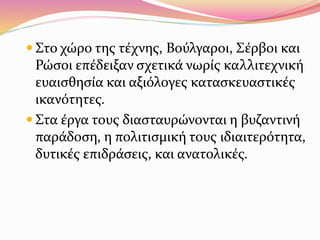  Στο χώρο της τέχνης, Βούλγαροι, Σέρβοι και
Ρώσοι επέδειξαν σχετικά νωρίς καλλιτεχνική
ευαισθησία και αξιόλογες κατασκευαστικές
ικανότητες.
 Στα έργα τους διασταυρώνονται η βυζαντινή
παράδοση, η πολιτισμική τους ιδιαιτερότητα,
δυτικές επιδράσεις, και ανατολικές.
 
