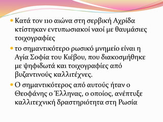  Κατά τον 11ο αιώνα στη σερβική Αχρίδα
κτίστηκαν εντυπωσιακοί ναοί με θαυμάσιες
τοιχογραφίες
 το σημαντικότερο ρωσικό μνημείο είναι η
Αγία Σοφία του Κιέβου, που διακοσμήθηκε
με ψηφιδωτά και τοιχογραφίες από
βυζαντινούς καλλιτέχνες.
 Ο σημαντικότερος από αυτούς ήταν ο
Θεοφάνης ο Έλληνας, ο οποίος, ανέπτυξε
καλλιτεχνική δραστηριότητα στη Ρωσία
 