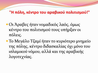 "Η πόλη, κέντρο του αραβικού πολιτισμού!"
 Οι Άραβες ήταν νομαδικός λαός, όμως
κέντρο του πολιτισμού τους υπήρξαν οι
πόλεις.
 Το Μεγάλο Τζαμί ήταν το κυριότερο μνημείο
της πόλης, κέντρο διδασκαλίας όχι μόνο του
ισλαμικού νόμου, αλλά και της αραβικής
λογοτεχνίας.
 