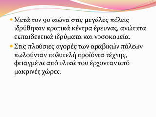  Μετά τον 9ο αιώνα στις μεγάλες πόλεις
ιδρύθηκαν κρατικά κέντρα έρευνας, ανώτατα
εκπαιδευτικά ιδρύματα και νοσοκομεία.
 Στις πλούσιες αγορές των αραβικών πόλεων
πωλούνταν πολυτελή προϊόντα τέχνης,
φτιαγμένα από υλικά που έρχονταν από
μακρινές χώρες.
 