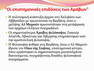 "Οι επιστημονικές επιδόσεις των Αράβων"
 Η πολιτισμική ανάπτυξη άρχισε στο Χαλιφάτο των
Αββασιδών με πρωτεύουσα τη Βαγδάτη, όταν ο
χαλίφης Αλ Μαμούν πρωτοστάτησε στη μετάφραση
των αρχαίων ελλήνων συγγραφέων.
 Οι σημαντικότεροι Άραβες φιλόσοφοι, Γιακούρ
Αλκένδι, Αβικέννας και Αβερρόης επηρεάστηκαν από
την αριστοτελική φιλοσοφία.
 Η Φιλοσοφία άνθησε στη Βαγδάτη, όπου ο Αλ Μαμούν
ίδρυσε τον Οίκο της Σοφίας, επιστημονικό κέντρο,
όπου εργάστηκαν οι σημαντικότεροι μουσουλμάνοι
διανοούμενοι, συγγράφοντας δεκάδες φιλοσοφικά
συγγράμματα.
 