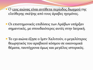  Ο 12ος αιώνας είναι αντίθετα περίοδος διωγμού της
ελεύθερης σκέψης από τους άραβες ηγεμόνες.
 Οι επιστημονικές επιδόσεις των Αράβων υπήρξαν
σημαντικές, με σπουδαιότερες αυτές στην Ιατρική.
 Το 13ο αιώνα έζησε ο Ιμπν Χαλντούν, ο μεγαλύτερος
θεωρητικός του αραβικού κόσμου σε οικονομικά
θέματα, ταυτόχρονα όμως και μεγάλος ιστορικός.
 
