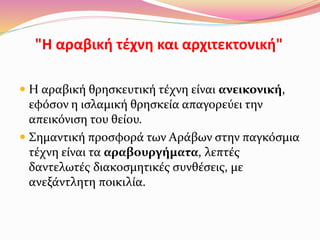 "Η αραβική τέχνη και αρχιτεκτονική"
 Η αραβική θρησκευτική τέχνη είναι ανεικονική,
εφόσον η ισλαμική θρησκεία απαγορεύει την
απεικόνιση του θείου.
 Σημαντική προσφορά των Αράβων στην παγκόσμια
τέχνη είναι τα αραβουργήματα, λεπτές
δαντελωτές διακοσμητικές συνθέσεις, με
ανεξάντλητη ποικιλία.
 