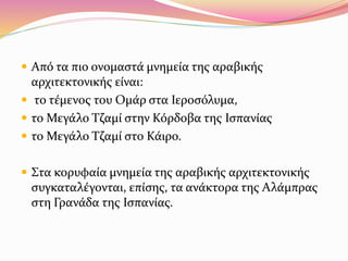  Από τα πιο ονομαστά μνημεία της αραβικής
αρχιτεκτονικής είναι:
 το τέμενος του Ομάρ στα Ιεροσόλυμα,
 το Μεγάλο Τζαμί στην Κόρδοβα της Ισπανίας
 το Μεγάλο Τζαμί στο Κάιρο.
 Στα κορυφαία μνημεία της αραβικής αρχιτεκτονικής
συγκαταλέγονται, επίσης, τα ανάκτορα της Αλάμπρας
στη Γρανάδα της Ισπανίας.
 