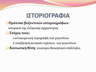 ΙΣΤΟΡΙΟΓΡΑΦΙΑ
Πρότυπα βυζαντινών ιστοριογράφων:
ιστορικοί της ελληνικής αρχαιότητας
 Στόχος τους:
1 αντικειμενική περιγραφή των γεγονότων
2 αναζήτηση αιτιακών σχέσεων των γεγονότων
 Κοινωνική θέση: ανώτεροι διοικητικοί υπάλληλοι
 