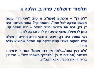 ‫ירושלמי‬ ‫תלמוד‬,‫ב‬ ‫פרק‬,‫ג‬ ‫הלכה‬
"‫לא‬‫דן‬"–‫והכתיב‬(‫שמו‬"‫ב‬‫ח‬‫טו‬):"‫ויהי‬‫דוד‬‫עושה‬
‫מפשט‬‫וצדקה‬‫לכל‬‫עמו‬".‫ותאמר‬‫כך‬?‫אמור‬‫מעתה‬:‫היה‬
‫דן‬‫דין‬,‫זכה‬‫את‬‫הזכאי‬‫וחייב‬‫החייב‬–‫היה‬‫החייב‬‫עני‬,
‫נותן‬‫לו‬‫משלו‬.‫נמצא‬‫עושה‬‫דין‬‫לזה‬‫וצדקה‬‫לזה‬.
‫רבי‬‫אומר‬:‫היה‬‫דן‬,‫וזיכה‬‫הזכאי‬‫וחייב‬‫החייב‬–‫מעלה‬
‫עליו‬‫המקום‬‫כאילו‬‫עשה‬‫צדקה‬‫עם‬‫החייב‬‫שהוציא‬‫גזלה‬
‫מידו‬....
'‫ולא‬‫דנין‬‫אותו‬'....‫למה‬‫אין‬‫דנין‬‫אותו‬?‫אמר‬‫ר‬'‫ירמיה‬:
‫שכתוב‬(‫תהילים‬‫יז‬‫ב‬)"‫מלפניך‬‫משפטי‬‫יצא‬"–‫הרי‬‫אין‬
‫בריה‬‫דן‬‫את‬‫המלך‬,‫אלא‬‫הקב‬"‫ה‬.
 