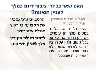 ‫הרמב‬"‫מזכיר‬ ‫אינו‬ ‫ם‬
‫ראש‬ ‫כי‬ ‫הקביעה‬ ‫את‬
‫נידון‬ ‫אינו‬ ‫הגולה‬.
‫דין‬ ‫אין‬ ‫הגולה‬ ‫לראש‬
‫חסינות‬ ‫לעניין‬ ‫מלך‬.
•‫רמב‬"‫סנהדרין‬ ‫הלכות‬ ‫ם‬
‫הלכה‬ ‫ד‬ ‫פרק‬‫יג‬
‫ראשי‬‫גליות‬‫שבבבל‬‫ב‬
‫במקום‬‫מלך‬‫הן‬‫עומדים‬,
‫ויש‬‫להן‬‫לרדות‬‫את‬‫ישראל‬
‫בכל‬‫מקום‬‫ולדון‬‫עליהן‬‫בין‬
‫רצו‬‫בין‬‫לא‬‫רצו‬‫שנאמר‬‫לא‬
‫יסור‬‫שבט‬‫מיהודה‬‫אלו‬
‫ראשי‬‫גליות‬‫שבבבל‬.
 