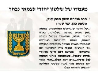 ‫נבחר‬ ‫עצמאי‬ ‫יהודי‬ ‫שלטון‬ ‫של‬ ‫מעמדו‬
•‫קוק‬ ‫הכהן‬ ‫יצחק‬ ‫אברהם‬ ‫הרב‬,
‫כהן‬ ‫משפט‬,‫עמ‬'‫שלח‬:
...‫קל‬‫וחומר‬‫שנשיאים‬‫המוסכמים‬‫באומה‬
‫בזמן‬‫שהיא‬‫בארצה‬‫ובשלטונה‬,‫באיזו‬
‫מדרגה‬‫שהיא‬,‫שהועמדו‬‫בשביל‬‫הנהגת‬
‫האומה‬,‫אותם‬‫שהוסכמו‬‫בעמדתם‬
‫לכתחילה‬‫בשביל‬‫האומה‬‫בהנהגתה‬‫הכללית‬
‫וגם‬‫הארצית‬‫כמלכי‬‫בית‬‫חשמונאי‬‫וגם‬
‫נשיאיהם‬–‫פשיטא‬‫דלא‬‫גריעי‬‫מראשי‬
‫גלויות‬‫שבבבל‬...‫כשמתמנה‬‫מנהגי‬‫האומה‬
‫לכל‬‫צרכיה‬...‫ע‬"‫פ‬‫דעת‬‫הכלל‬...‫ודאי‬‫עומד‬
‫הוא‬‫במקום‬‫מלך‬‫לענין‬‫משפטי‬‫המלוכה‬
‫הנוגעים‬‫להנהגת‬‫הכלל‬
 
