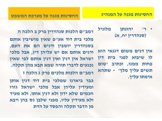 ‫המשפט‬ ‫מערכת‬ ‫על‬ ‫מגנה‬ ‫החסינות‬
‫רמב‬"‫ם‬‫הלכות‬‫סנהדרין‬‫פרק‬‫ב‬‫הלכה‬‫ה‬
‫מלכי‬‫בית‬‫דוד‬‫אע‬"‫פ‬‫שאין‬‫מושיבין‬‫אותם‬
‫בסנהדרין‬‫יושבין‬‫ודנים‬‫הם‬‫את‬‫העם‬,
‫ודנים‬‫אותם‬‫אם‬‫יש‬‫עליהן‬‫דין‬,‫אבל‬‫מלכי‬
‫ישראל‬‫אין‬‫דנין‬‫ואין‬‫דנין‬‫אותם‬‫לפי‬‫שאין‬
‫נכנעים‬‫לדברי‬‫תורה‬‫שמא‬‫תבא‬‫מהן‬‫תקלה‬.
‫רמב‬"‫ם‬‫הלכות‬‫מלכים‬‫פרק‬‫ג‬‫הלכה‬‫ז‬
‫כבר‬‫ביארנו‬‫שמלכי‬‫בית‬‫דוד‬‫דנין‬‫אותן‬
‫ומעידין‬‫עליהן‬‫אבל‬‫מלכי‬‫ישראל‬‫גזרו‬
‫חכמים‬‫שלא‬‫ידון‬‫ולא‬‫דנין‬‫אותו‬,‫ולא‬‫מעיד‬
‫ולא‬‫מעידין‬‫עליו‬,‫מפני‬‫שלבן‬‫גס‬‫בהן‬‫ויבא‬
‫מן‬‫הדבר‬‫תקלה‬‫והפסד‬‫על‬‫הדת‬
‫המנהיג‬ ‫על‬ ‫מגנה‬ ‫החסינות‬
•‫ר‬'‫יהונתן‬‫מלוניל‬
(‫סנהדרין‬‫יח‬,‫א‬)
‫אין‬‫דנים‬‫משום‬‫דגנאי‬‫הוא‬
‫לו‬‫שיבוא‬‫לפני‬‫בית‬‫דין‬
‫פחות‬‫ממנו‬,‫וכתיב‬'‫שום‬
‫תשים‬‫עליך‬‫מלך‬'-‫שתהא‬
‫אימתו‬‫עליך‬.
 