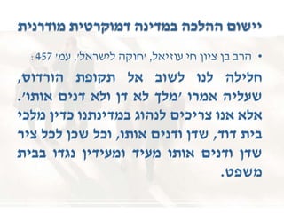 ‫מודרנית‬ ‫דמוקרטית‬ ‫במדינה‬ ‫ההלכה‬ ‫יישום‬
•‫הרב‬‫בן‬‫ציון‬‫חי‬‫עוזיאל‬,'‫חוקה‬‫לישראל‬,'‫עמ‬'457:
‫חלילה‬‫לנו‬‫לשוב‬‫אל‬‫תקופת‬‫הורדוס‬,
‫שעליה‬‫אמרו‬'‫מלך‬‫לא‬‫דן‬‫ולא‬‫דנים‬‫אותו‬'.
‫אלא‬‫אנו‬‫צריכים‬‫לנהוג‬‫במדינתנו‬‫כדין‬‫מלכי‬
‫בית‬‫דוד‬,‫שדן‬‫ודנים‬‫אותו‬,‫וכל‬‫שכן‬‫לכל‬‫ציר‬
‫שדן‬‫ודנים‬‫אותו‬‫מעיד‬‫ומעידין‬‫נגדו‬‫בבית‬
‫משפט‬.
 