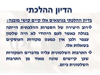 ‫מובנה‬ ‫קושי‬ ‫קיים‬ ‫אלו‬ ‫בנושאים‬ ‫ההלכתי‬ ‫בדיון‬:
‫רוב‬‫היצירה‬‫של‬‫הספרות‬‫ההלכתית‬‫הייתה‬
‫בגולה‬‫כאשר‬‫לעם‬‫היהודי‬‫לא‬‫היה‬‫שלטון‬
‫עצמי‬‫ולכן‬‫אין‬‫כמעט‬‫מקורות‬‫העוסקים‬
‫בשאלות‬‫אלו‬.
‫התרבות‬‫השלטונית‬‫עליה‬‫מדברים‬‫המקורות‬
‫שכן‬‫קיימים‬‫שונה‬‫מאוד‬‫מן‬‫התרבות‬
‫השלטונית‬‫כיום‬.
 