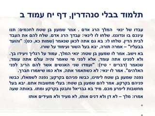 ‫סנהדרין‬ ‫בבלי‬ ‫תלמוד‬,‫דף‬‫יח‬‫ב‬ ‫עמוד‬
‫עבדו‬‫של‬‫ינאי‬‫המלך‬‫הרג‬‫אדם‬.‫אמר‬‫שמעון‬‫בן‬‫שטח‬‫לחכמים‬:‫תנו‬
‫עינכם‬‫בו‬‫ונדוננו‬.‫שלחו‬‫לו‬‫לינאי‬:‫עבדך‬‫הרג‬‫אדם‬.‫שלח‬‫להם‬‫את‬‫העבד‬
‫לבית‬‫הדין‬.‫שלחו‬‫לו‬:‫בא‬‫גם‬‫אתה‬‫לכאן‬‫שנאמר‬(‫שמות‬‫כא‬,‫כט‬):"‫והועד‬
‫בבעליו‬"–‫אמרה‬‫תורה‬,‫יבא‬‫בעל‬‫השור‬‫ועימוד‬‫על‬‫שורו‬.
‫בא‬‫וישב‬.‫אמר‬‫לו‬‫שמעון‬‫בן‬‫שטח‬:‫ינאי‬‫המלך‬,‫עמוד‬‫על‬‫רגליך‬‫ויעידו‬‫בך‬.
‫ולא‬‫לפנינו‬‫אתה‬‫עומד‬,‫אלא‬‫לפני‬‫מי‬‫שאמר‬‫והיה‬‫עולם‬‫אתה‬‫עומד‬,
‫שנאמר‬(‫דברים‬‫י‬‫טיז‬):"‫ועמדו‬‫שני‬‫האנשים‬‫אשר‬‫להם‬‫הריב‬‫לפני‬
‫האלהים‬".‫אמר‬‫לו‬‫ינאי‬:‫לא‬‫כשתאמר‬‫אתה‬,‫אלא‬‫כמו‬‫שיאמרו‬‫חברך‬.
‫נפנה‬‫שמעון‬‫בן‬‫שטח‬‫לימינו‬,‫כבשו‬‫פניהם‬‫בקרקע‬;‫נפנה‬‫לשמאלו‬,‫כבשו‬
‫פניהם‬‫בקרקע‬.‫אמר‬‫להם‬‫שמעון‬‫בן‬‫שטח‬:‫בעלי‬‫מחשבות‬‫אתם‬.‫יבא‬‫בעל‬
‫מחשבות‬‫ליפרע‬‫מכם‬.‫מיד‬‫בא‬‫גבריאל‬‫וחבטן‬‫בקרקע‬‫ומתו‬.‫באותה‬‫שעה‬
‫אמרו‬:‫מלך‬–‫לא‬‫דן‬‫ולא‬‫דנים‬‫אותו‬,‫לא‬‫מעיד‬‫ולא‬‫מעידים‬‫אותו‬
•
 