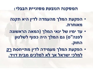 ‫הבבלי‬ ‫מסוגיית‬ ‫הנובעת‬ ‫המסקנה‬:
•‫תקנה‬ ‫היא‬ ‫לדין‬ ‫מהעמדה‬ ‫המלך‬ ‫הפקעת‬
‫מאוחרת‬.
•‫המלך‬ ‫ינאי‬ ‫של‬ ‫ימיו‬ ‫עד‬(‫הראשונה‬ ‫המאה‬
‫לפנה‬"‫ס‬)‫לשלטון‬ ‫כפוף‬ ‫היה‬ ‫המלך‬ ‫גם‬
‫החוק‬.
•‫מתייחסת‬ ‫לדין‬ ‫מעמידה‬ ‫המלך‬ ‫הפקעת‬‫רק‬
‫דויד‬ ‫מבית‬ ‫למלכים‬ ‫לא‬ ‫אך‬ ‫ישראל‬ ‫למלכי‬.
 