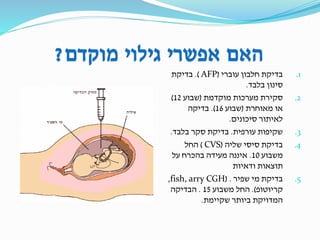 ‫מוקדם‬ ‫גילוי‬ ‫אפשרי‬ ‫האם‬?
.1‫עוברי‬ ‫חלבון‬ ‫בדיקת‬(AFP.)‫בדיקת‬
‫בלבד‬ ‫סינון‬.
.2‫מוקדמת‬ ‫מערכות‬ ‫סקירת‬(‫שבוע‬12)
‫מאוחרת‬ ‫או‬(‫שבוע‬16.)‫בדיקה‬
‫סיכונים‬ ‫לאיתור‬.
.3‫עורפית‬ ‫שקיפות‬.‫בלבד‬ ‫סקר‬ ‫בדיקת‬.
.4‫שליה‬ ‫סיסי‬ ‫בדיקת‬(CVS)‫החל‬
‫משבוע‬10.‫על‬ ‫בהכרח‬ ‫מעידה‬ ‫איננה‬
‫ודאיות‬ ‫תוצאות‬
.5‫שפיר‬ ‫מי‬ ‫בדיקת‬( .fish, arry CGH,
‫קריוטופ‬.)‫משבוע‬ ‫החל‬15.‫הבדיקה‬
‫שקיימת‬ ‫ביותר‬ ‫המדויקת‬.
 