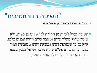 "‫הנורמטיבית‬ ‫השיטה‬"
‫רמב‬"‫ט‬ ‫הלכה‬ ‫ט‬ ‫פרק‬ ‫עדות‬ ‫הלכות‬ ‫ם‬
‫מצות‬ ‫בן‬ ‫שאינו‬ ‫לפי‬ ‫התורה‬ ‫מן‬ ‫לעדות‬ ‫פסול‬ ‫השוטה‬,‫ולא‬
‫בלבד‬ ‫אבנים‬ ‫וזורק‬ ‫כלים‬ ‫ומשבר‬ ‫ערום‬ ‫מהלך‬ ‫שהוא‬ ‫שוטה‬,
‫תמיד‬ ‫משובשת‬ ‫דעתו‬ ‫ונמצאת‬ ‫דעתו‬ ‫שנטרפה‬ ‫מי‬ ‫כל‬ ‫אלא‬
‫אע‬ ‫הדברים‬ ‫מן‬ ‫בדבר‬"‫ושואל‬ ‫מדבר‬ ‫שהוא‬ ‫פ‬‫כענין‬‫בשאר‬
‫יחשב‬ ‫שוטים‬ ‫ובכלל‬ ‫פסול‬ ‫זה‬ ‫הרי‬ ‫דברים‬,...
 