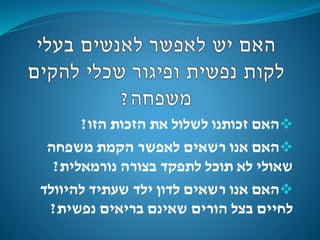 ‫הזו‬ ‫הזכות‬ ‫את‬ ‫לשלול‬ ‫זכותנו‬ ‫האם‬?
‫משפחה‬ ‫הקמת‬ ‫לאפשר‬ ‫רשאים‬ ‫אנו‬ ‫האם‬
‫נורמאלית‬ ‫בצורה‬ ‫לתפקד‬ ‫תוכל‬ ‫לא‬ ‫שאולי‬?
‫להיוולד‬ ‫שעתיד‬ ‫ילד‬ ‫לדון‬ ‫רשאים‬ ‫אנו‬ ‫האם‬
‫נפשית‬ ‫בריאים‬ ‫שאינם‬ ‫הורים‬ ‫בצל‬ ‫לחיים‬?
 