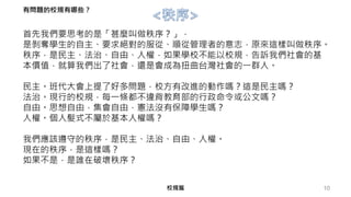 首先我們要思考的是「甚麼叫做秩序？」，
是剝奪學生的自主、要求絕對的服從、順從管理者的意志，原來這樣叫做秩序。
秩序，是民主、法治、自由、人權，如果學校不能以校規，告訴我們社會的基
本價值，就算我們出了社會，還是會成為扭曲台灣社會的一群人。
民主。班代大會上提了好多問題，校方有改進的動作嗎？這是民主嗎？
法治。現行的校規，每一條都不違背教育部的行政命令或公文嗎？
自由。思想自由，集會自由，憲法沒有保障學生嗎？
人權。個人髮式不屬於基本人權嗎？
我們應該遵守的秩序，是民主、法治、自由、人權。
現在的秩序，是這樣嗎？
如果不是，是誰在破壞秩序？
10校規篇
有問題的校規有哪些？
 