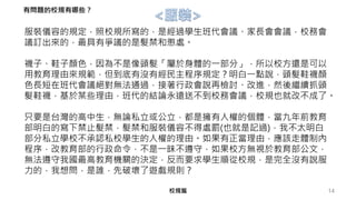 14校規篇
服裝儀容的規定，照校規所寫的，是經過學生班代會議、家長會會議，校務會
議訂出來的，最具有爭議的是髮禁和懲處。
襪子、鞋子顏色，因為不是像頭髮「屬於身體的一部分」，所以校方還是可以
用教育理由來規範，但到底有沒有經民主程序規定？明白一點說，頭髮鞋襪顏
色長短在班代會議絕對無法通過，接著行政會說再檢討、改進，然後繼續抓頭
髮鞋襪，基於某些理由，班代的結論永遠送不到校務會議，校規也就改不成了。
只要是台灣的高中生，無論私立或公立，都是擁有人權的個體，當九年前教育
部明白的寫下禁止髮禁，髮禁和服裝儀容不得處罰(也就是記過)，我不太明白
部分私立學校不承認私校學生的人權的理由。如果有正當理由，應該走體制內
程序，改教育部的行政命令，不是一昧不遵守，如果校方無視於教育部公文，
無法遵守我國最高教育機關的決定，反而要求學生順從校規，是完全沒有說服
力的，我想問，是誰，先破壞了遊戲規則？
有問題的校規有哪些？
 