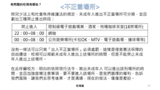 17校規篇
禁止進入 限制級電子遊戲場業、酒家、特種咖啡茶室(18禁場所)
22：00~08：00 網咖
00：00~08：00 公共遊樂場所(卡拉OK、MTV、電子遊戲場、撞球場等)
照兒少法上和社會秩序維護法的規定，未成年人進出不正當場所可分類，並且
劃出三種禁止進出時段：
沒有一條法可以只寫「出入不正當場所」必須處罰，這樣是侵害憲法保障的
自由遷徙，校規可以規範未成年人進出上述場所的時間，但是不能禁止未成
年人進出上述場所。
在此呼籲校方，明白的依照現行法令，寫出未成年人 可以進出該列場所的時
間，並且加強宣導注意事項，要不要進入該場所，是我們選擇的權利，告訴
我們風險，讓我們去思考後果，才是溝通，現在的做法，僅僅是壓迫。
有問題的校規有哪些？
 