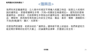 20
我們先來定義違禁品，立人高中所規定不得攜入校園之物品，就是立人校規所
說的違禁品。 那麼根據學生手冊，只有<校園安全檢查規定>，提到目的是檢
查違禁品，該規定，也就是學生手冊指出的違禁品有：違反槍砲彈藥條例之物
品、爆裂物、具危險性易危害公共安全之物品、毒品、香菸、檳榔、酒精飲料、
不良(色情)書刊、圖片、光碟等。
但是我們很清楚，老師沒收的「違禁品」通常都不是上述這些，我們希望校方
能定期於學期初在班代大會上，討論違禁品清單，於盡速公告全校。
校規篇
有問題的校規有哪些？
 